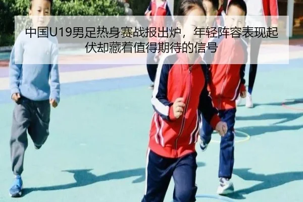中国U19男足热身赛战报出炉，年轻阵容表现起伏却藏着值得期待的信号