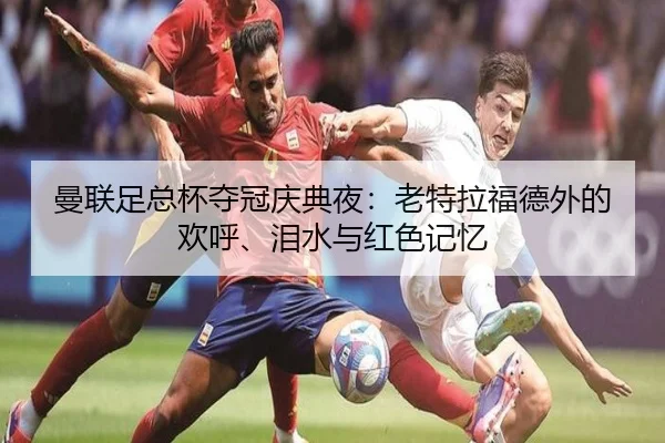曼联足总杯夺冠庆典夜：老特拉福德外的欢呼、泪水与红色记忆