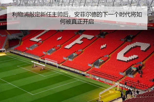 利物浦敲定新任主帅后，安菲尔德的下一个时代将如何被真正开启