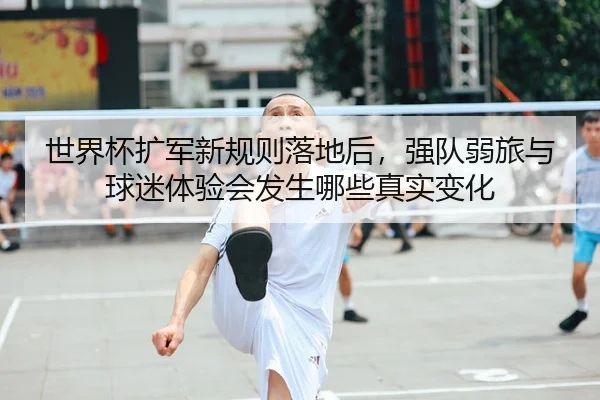世界杯扩军新规则落地后，强队弱旅与球迷体验会发生哪些真实变化